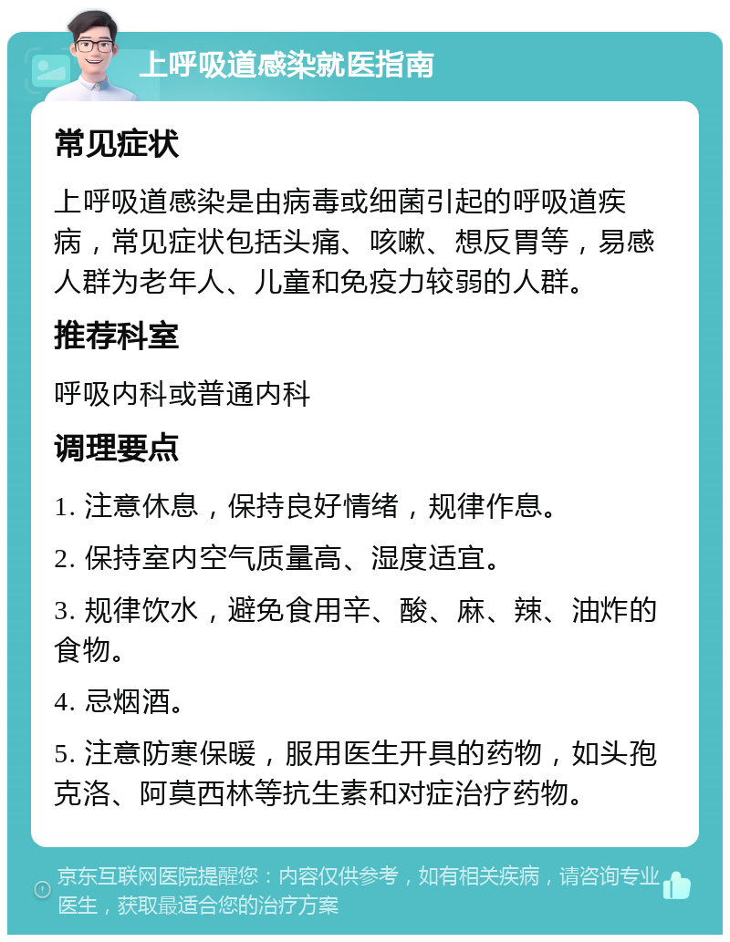 上呼吸道感染就医指南 常见症状 上呼吸道感染是由病毒或细菌引起的呼吸道疾病，常见症状包括头痛、咳嗽、想反胃等，易感人群为老年人、儿童和免疫力较弱的人群。 推荐科室 呼吸内科或普通内科 调理要点 1. 注意休息，保持良好情绪，规律作息。 2. 保持室内空气质量高、湿度适宜。 3. 规律饮水，避免食用辛、酸、麻、辣、油炸的食物。 4. 忌烟酒。 5. 注意防寒保暖，服用医生开具的药物，如头孢克洛、阿莫西林等抗生素和对症治疗药物。