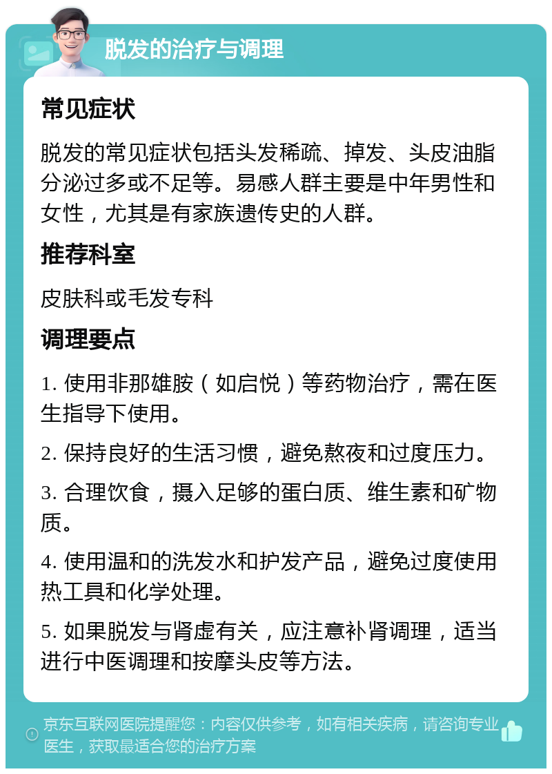 脱发的治疗与调理 常见症状 脱发的常见症状包括头发稀疏、掉发、头皮油脂分泌过多或不足等。易感人群主要是中年男性和女性，尤其是有家族遗传史的人群。 推荐科室 皮肤科或毛发专科 调理要点 1. 使用非那雄胺（如启悦）等药物治疗，需在医生指导下使用。 2. 保持良好的生活习惯，避免熬夜和过度压力。 3. 合理饮食，摄入足够的蛋白质、维生素和矿物质。 4. 使用温和的洗发水和护发产品，避免过度使用热工具和化学处理。 5. 如果脱发与肾虚有关，应注意补肾调理，适当进行中医调理和按摩头皮等方法。