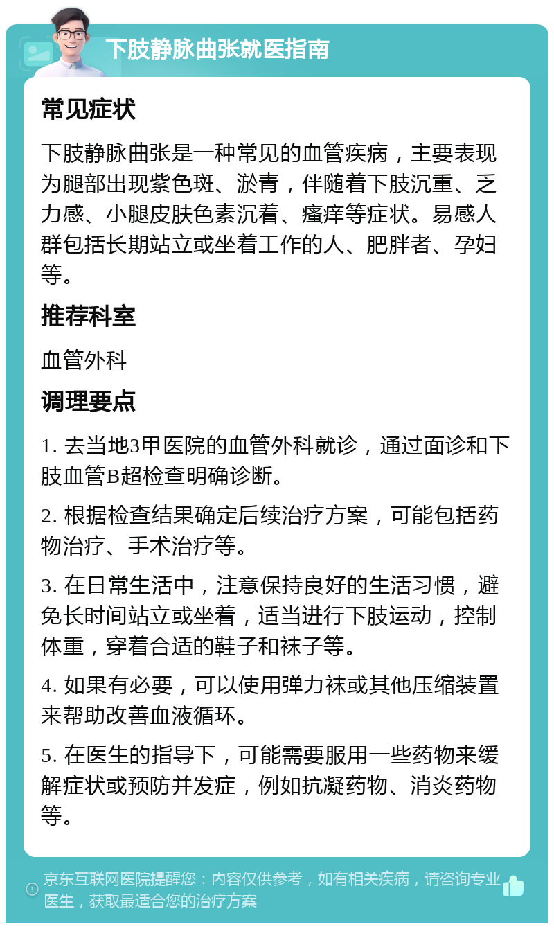 下肢静脉曲张就医指南 常见症状 下肢静脉曲张是一种常见的血管疾病，主要表现为腿部出现紫色斑、淤青，伴随着下肢沉重、乏力感、小腿皮肤色素沉着、瘙痒等症状。易感人群包括长期站立或坐着工作的人、肥胖者、孕妇等。 推荐科室 血管外科 调理要点 1. 去当地3甲医院的血管外科就诊，通过面诊和下肢血管B超检查明确诊断。 2. 根据检查结果确定后续治疗方案，可能包括药物治疗、手术治疗等。 3. 在日常生活中，注意保持良好的生活习惯，避免长时间站立或坐着，适当进行下肢运动，控制体重，穿着合适的鞋子和袜子等。 4. 如果有必要，可以使用弹力袜或其他压缩装置来帮助改善血液循环。 5. 在医生的指导下，可能需要服用一些药物来缓解症状或预防并发症，例如抗凝药物、消炎药物等。