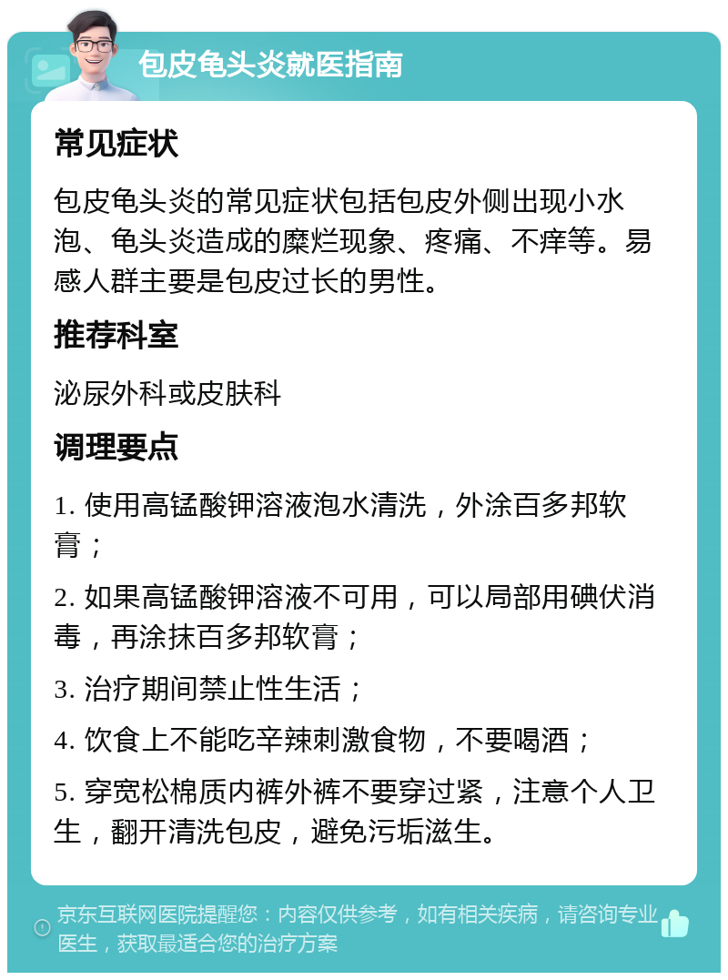 包皮龟头炎就医指南 常见症状 包皮龟头炎的常见症状包括包皮外侧出现小水泡、龟头炎造成的糜烂现象、疼痛、不痒等。易感人群主要是包皮过长的男性。 推荐科室 泌尿外科或皮肤科 调理要点 1. 使用高锰酸钾溶液泡水清洗，外涂百多邦软膏； 2. 如果高锰酸钾溶液不可用，可以局部用碘伏消毒，再涂抹百多邦软膏； 3. 治疗期间禁止性生活； 4. 饮食上不能吃辛辣刺激食物，不要喝酒； 5. 穿宽松棉质内裤外裤不要穿过紧，注意个人卫生，翻开清洗包皮，避免污垢滋生。