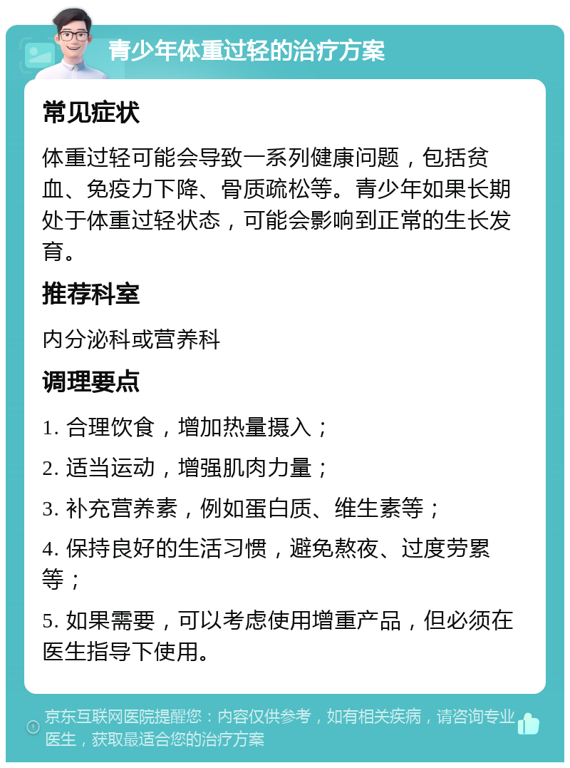 青少年体重过轻的治疗方案 常见症状 体重过轻可能会导致一系列健康问题，包括贫血、免疫力下降、骨质疏松等。青少年如果长期处于体重过轻状态，可能会影响到正常的生长发育。 推荐科室 内分泌科或营养科 调理要点 1. 合理饮食，增加热量摄入； 2. 适当运动，增强肌肉力量； 3. 补充营养素，例如蛋白质、维生素等； 4. 保持良好的生活习惯，避免熬夜、过度劳累等； 5. 如果需要，可以考虑使用增重产品，但必须在医生指导下使用。