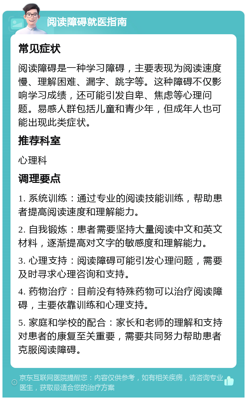 阅读障碍就医指南 常见症状 阅读障碍是一种学习障碍，主要表现为阅读速度慢、理解困难、漏字、跳字等。这种障碍不仅影响学习成绩，还可能引发自卑、焦虑等心理问题。易感人群包括儿童和青少年，但成年人也可能出现此类症状。 推荐科室 心理科 调理要点 1. 系统训练：通过专业的阅读技能训练，帮助患者提高阅读速度和理解能力。 2. 自我锻炼：患者需要坚持大量阅读中文和英文材料，逐渐提高对文字的敏感度和理解能力。 3. 心理支持：阅读障碍可能引发心理问题，需要及时寻求心理咨询和支持。 4. 药物治疗：目前没有特殊药物可以治疗阅读障碍，主要依靠训练和心理支持。 5. 家庭和学校的配合：家长和老师的理解和支持对患者的康复至关重要，需要共同努力帮助患者克服阅读障碍。