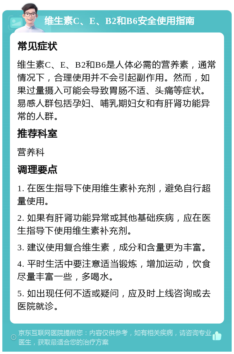 维生素C、E、B2和B6安全使用指南 常见症状 维生素C、E、B2和B6是人体必需的营养素，通常情况下，合理使用并不会引起副作用。然而，如果过量摄入可能会导致胃肠不适、头痛等症状。易感人群包括孕妇、哺乳期妇女和有肝肾功能异常的人群。 推荐科室 营养科 调理要点 1. 在医生指导下使用维生素补充剂，避免自行超量使用。 2. 如果有肝肾功能异常或其他基础疾病，应在医生指导下使用维生素补充剂。 3. 建议使用复合维生素，成分和含量更为丰富。 4. 平时生活中要注意适当锻炼，增加运动，饮食尽量丰富一些，多喝水。 5. 如出现任何不适或疑问，应及时上线咨询或去医院就诊。