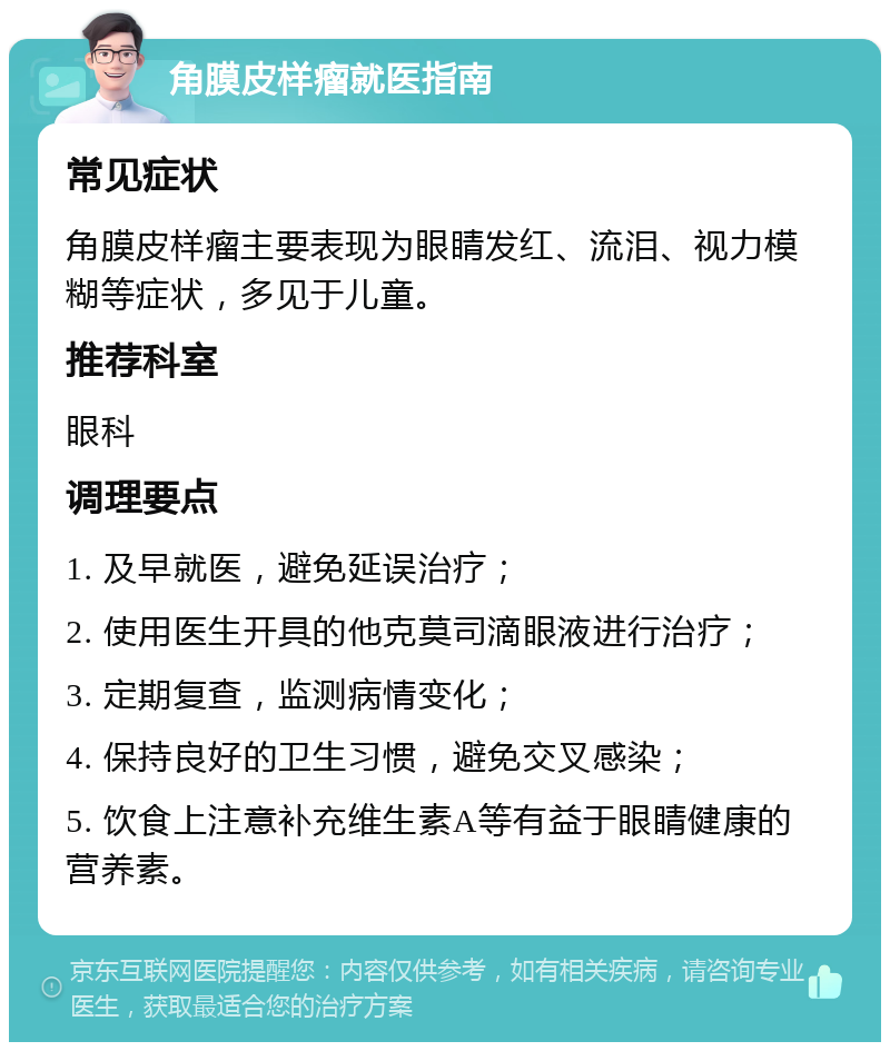 角膜皮样瘤就医指南 常见症状 角膜皮样瘤主要表现为眼睛发红、流泪、视力模糊等症状，多见于儿童。 推荐科室 眼科 调理要点 1. 及早就医，避免延误治疗； 2. 使用医生开具的他克莫司滴眼液进行治疗； 3. 定期复查，监测病情变化； 4. 保持良好的卫生习惯，避免交叉感染； 5. 饮食上注意补充维生素A等有益于眼睛健康的营养素。