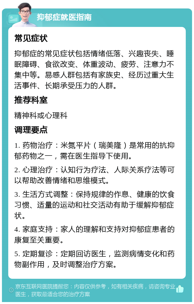 抑郁症就医指南 常见症状 抑郁症的常见症状包括情绪低落、兴趣丧失、睡眠障碍、食欲改变、体重波动、疲劳、注意力不集中等。易感人群包括有家族史、经历过重大生活事件、长期承受压力的人群。 推荐科室 精神科或心理科 调理要点 1. 药物治疗：米氮平片（瑞美隆）是常用的抗抑郁药物之一，需在医生指导下使用。 2. 心理治疗：认知行为疗法、人际关系疗法等可以帮助改善情绪和思维模式。 3. 生活方式调整：保持规律的作息、健康的饮食习惯、适量的运动和社交活动有助于缓解抑郁症状。 4. 家庭支持：家人的理解和支持对抑郁症患者的康复至关重要。 5. 定期复诊：定期回访医生，监测病情变化和药物副作用，及时调整治疗方案。