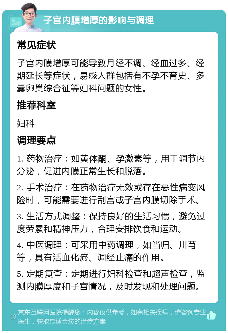 子宫内膜增厚的影响与调理 常见症状 子宫内膜增厚可能导致月经不调、经血过多、经期延长等症状，易感人群包括有不孕不育史、多囊卵巢综合征等妇科问题的女性。 推荐科室 妇科 调理要点 1. 药物治疗：如黄体酮、孕激素等，用于调节内分泌，促进内膜正常生长和脱落。 2. 手术治疗：在药物治疗无效或存在恶性病变风险时，可能需要进行刮宫或子宫内膜切除手术。 3. 生活方式调整：保持良好的生活习惯，避免过度劳累和精神压力，合理安排饮食和运动。 4. 中医调理：可采用中药调理，如当归、川芎等，具有活血化瘀、调经止痛的作用。 5. 定期复查：定期进行妇科检查和超声检查，监测内膜厚度和子宫情况，及时发现和处理问题。