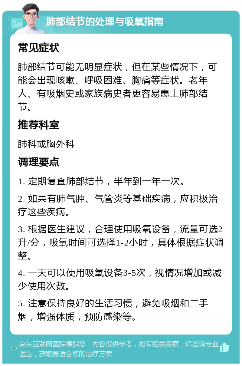 肺部结节的处理与吸氧指南 常见症状 肺部结节可能无明显症状，但在某些情况下，可能会出现咳嗽、呼吸困难、胸痛等症状。老年人、有吸烟史或家族病史者更容易患上肺部结节。 推荐科室 肺科或胸外科 调理要点 1. 定期复查肺部结节，半年到一年一次。 2. 如果有肺气肿、气管炎等基础疾病，应积极治疗这些疾病。 3. 根据医生建议，合理使用吸氧设备，流量可选2升/分，吸氧时间可选择1-2小时，具体根据症状调整。 4. 一天可以使用吸氧设备3-5次，视情况增加或减少使用次数。 5. 注意保持良好的生活习惯，避免吸烟和二手烟，增强体质，预防感染等。