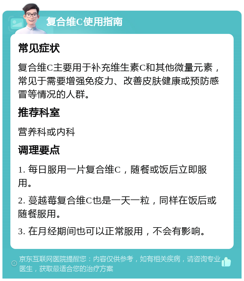 复合维C使用指南 常见症状 复合维C主要用于补充维生素C和其他微量元素，常见于需要增强免疫力、改善皮肤健康或预防感冒等情况的人群。 推荐科室 营养科或内科 调理要点 1. 每日服用一片复合维C，随餐或饭后立即服用。 2. 蔓越莓复合维C也是一天一粒，同样在饭后或随餐服用。 3. 在月经期间也可以正常服用，不会有影响。