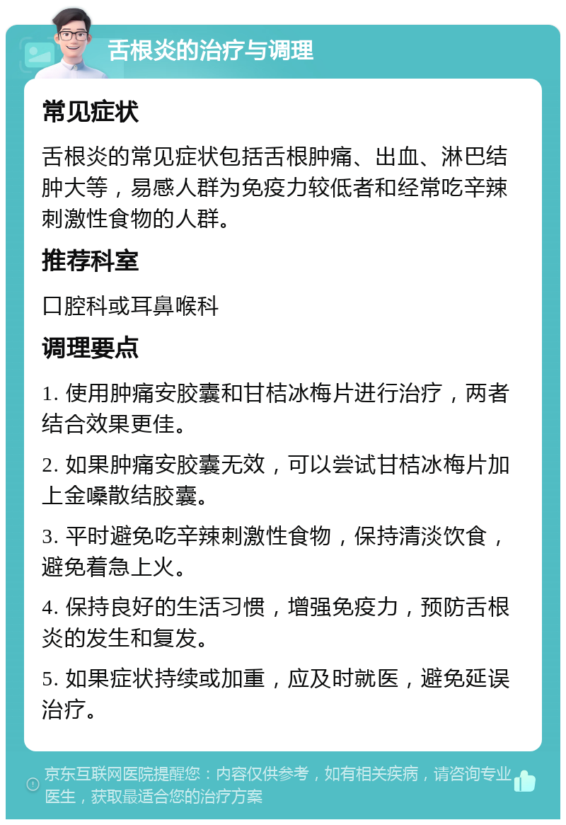 舌根炎的治疗与调理 常见症状 舌根炎的常见症状包括舌根肿痛、出血、淋巴结肿大等，易感人群为免疫力较低者和经常吃辛辣刺激性食物的人群。 推荐科室 口腔科或耳鼻喉科 调理要点 1. 使用肿痛安胶囊和甘桔冰梅片进行治疗，两者结合效果更佳。 2. 如果肿痛安胶囊无效，可以尝试甘桔冰梅片加上金嗓散结胶囊。 3. 平时避免吃辛辣刺激性食物，保持清淡饮食，避免着急上火。 4. 保持良好的生活习惯，增强免疫力，预防舌根炎的发生和复发。 5. 如果症状持续或加重，应及时就医，避免延误治疗。