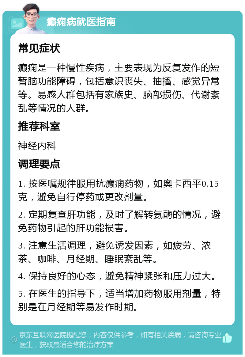 癫痫病就医指南 常见症状 癫痫是一种慢性疾病，主要表现为反复发作的短暂脑功能障碍，包括意识丧失、抽搐、感觉异常等。易感人群包括有家族史、脑部损伤、代谢紊乱等情况的人群。 推荐科室 神经内科 调理要点 1. 按医嘱规律服用抗癫痫药物，如奥卡西平0.15克，避免自行停药或更改剂量。 2. 定期复查肝功能，及时了解转氨酶的情况，避免药物引起的肝功能损害。 3. 注意生活调理，避免诱发因素，如疲劳、浓茶、咖啡、月经期、睡眠紊乱等。 4. 保持良好的心态，避免精神紧张和压力过大。 5. 在医生的指导下，适当增加药物服用剂量，特别是在月经期等易发作时期。