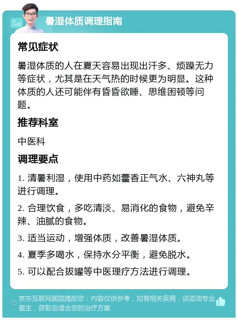 暑湿体质调理指南 常见症状 暑湿体质的人在夏天容易出现出汗多、烦躁无力等症状，尤其是在天气热的时候更为明显。这种体质的人还可能伴有昏昏欲睡、思维困顿等问题。 推荐科室 中医科 调理要点 1. 清暑利湿，使用中药如藿香正气水、六神丸等进行调理。 2. 合理饮食，多吃清淡、易消化的食物，避免辛辣、油腻的食物。 3. 适当运动，增强体质，改善暑湿体质。 4. 夏季多喝水，保持水分平衡，避免脱水。 5. 可以配合拔罐等中医理疗方法进行调理。