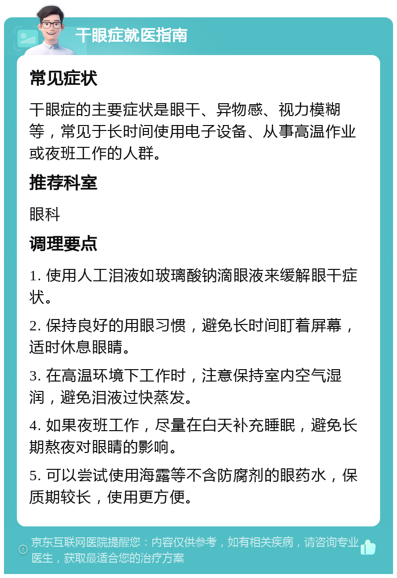 干眼症就医指南 常见症状 干眼症的主要症状是眼干、异物感、视力模糊等，常见于长时间使用电子设备、从事高温作业或夜班工作的人群。 推荐科室 眼科 调理要点 1. 使用人工泪液如玻璃酸钠滴眼液来缓解眼干症状。 2. 保持良好的用眼习惯，避免长时间盯着屏幕，适时休息眼睛。 3. 在高温环境下工作时，注意保持室内空气湿润，避免泪液过快蒸发。 4. 如果夜班工作，尽量在白天补充睡眠，避免长期熬夜对眼睛的影响。 5. 可以尝试使用海露等不含防腐剂的眼药水，保质期较长，使用更方便。