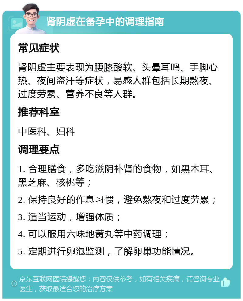 肾阴虚在备孕中的调理指南 常见症状 肾阴虚主要表现为腰膝酸软、头晕耳鸣、手脚心热、夜间盗汗等症状，易感人群包括长期熬夜、过度劳累、营养不良等人群。 推荐科室 中医科、妇科 调理要点 1. 合理膳食，多吃滋阴补肾的食物，如黑木耳、黑芝麻、核桃等； 2. 保持良好的作息习惯，避免熬夜和过度劳累； 3. 适当运动，增强体质； 4. 可以服用六味地黄丸等中药调理； 5. 定期进行卵泡监测，了解卵巢功能情况。