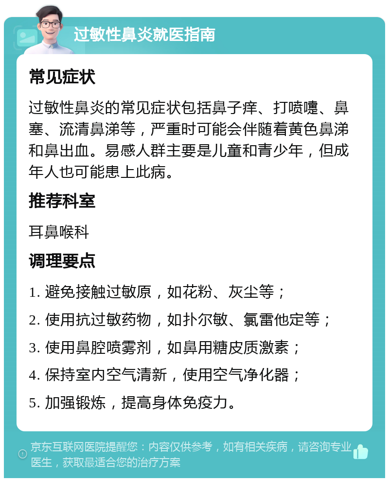 过敏性鼻炎就医指南 常见症状 过敏性鼻炎的常见症状包括鼻子痒、打喷嚏、鼻塞、流清鼻涕等，严重时可能会伴随着黄色鼻涕和鼻出血。易感人群主要是儿童和青少年，但成年人也可能患上此病。 推荐科室 耳鼻喉科 调理要点 1. 避免接触过敏原，如花粉、灰尘等； 2. 使用抗过敏药物，如扑尔敏、氯雷他定等； 3. 使用鼻腔喷雾剂，如鼻用糖皮质激素； 4. 保持室内空气清新，使用空气净化器； 5. 加强锻炼，提高身体免疫力。