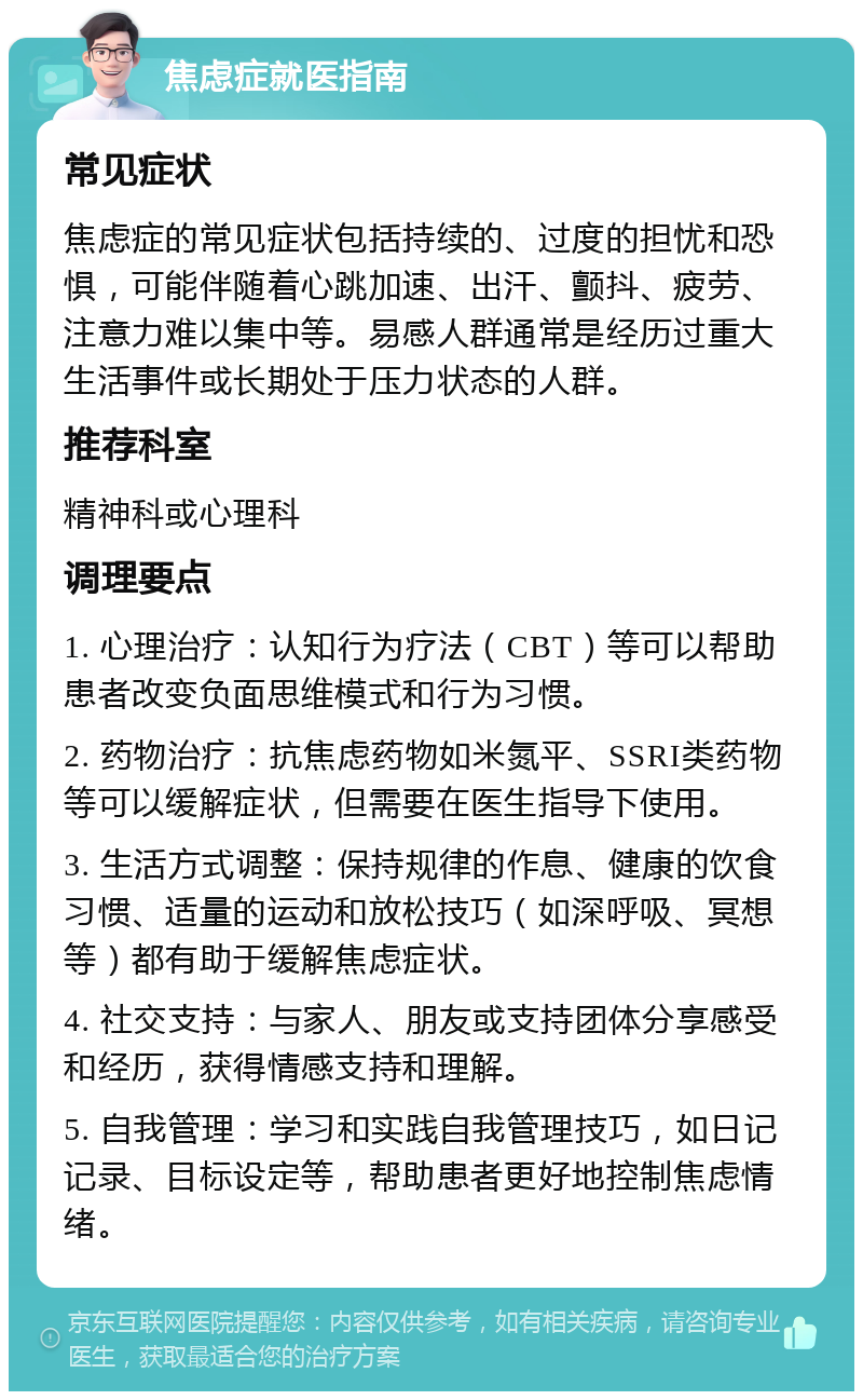 焦虑症就医指南 常见症状 焦虑症的常见症状包括持续的、过度的担忧和恐惧，可能伴随着心跳加速、出汗、颤抖、疲劳、注意力难以集中等。易感人群通常是经历过重大生活事件或长期处于压力状态的人群。 推荐科室 精神科或心理科 调理要点 1. 心理治疗：认知行为疗法（CBT）等可以帮助患者改变负面思维模式和行为习惯。 2. 药物治疗：抗焦虑药物如米氮平、SSRI类药物等可以缓解症状，但需要在医生指导下使用。 3. 生活方式调整：保持规律的作息、健康的饮食习惯、适量的运动和放松技巧（如深呼吸、冥想等）都有助于缓解焦虑症状。 4. 社交支持：与家人、朋友或支持团体分享感受和经历，获得情感支持和理解。 5. 自我管理：学习和实践自我管理技巧，如日记记录、目标设定等，帮助患者更好地控制焦虑情绪。