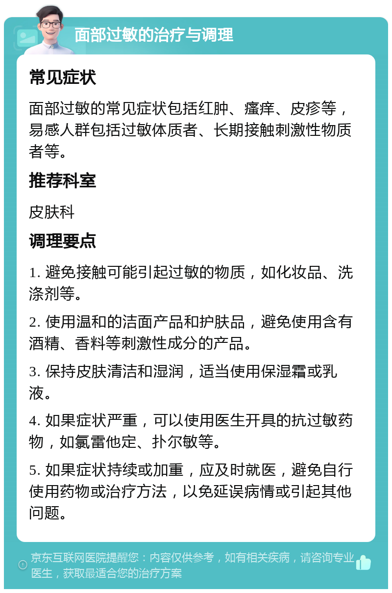 面部过敏的治疗与调理 常见症状 面部过敏的常见症状包括红肿、瘙痒、皮疹等，易感人群包括过敏体质者、长期接触刺激性物质者等。 推荐科室 皮肤科 调理要点 1. 避免接触可能引起过敏的物质，如化妆品、洗涤剂等。 2. 使用温和的洁面产品和护肤品，避免使用含有酒精、香料等刺激性成分的产品。 3. 保持皮肤清洁和湿润，适当使用保湿霜或乳液。 4. 如果症状严重，可以使用医生开具的抗过敏药物，如氯雷他定、扑尔敏等。 5. 如果症状持续或加重，应及时就医，避免自行使用药物或治疗方法，以免延误病情或引起其他问题。