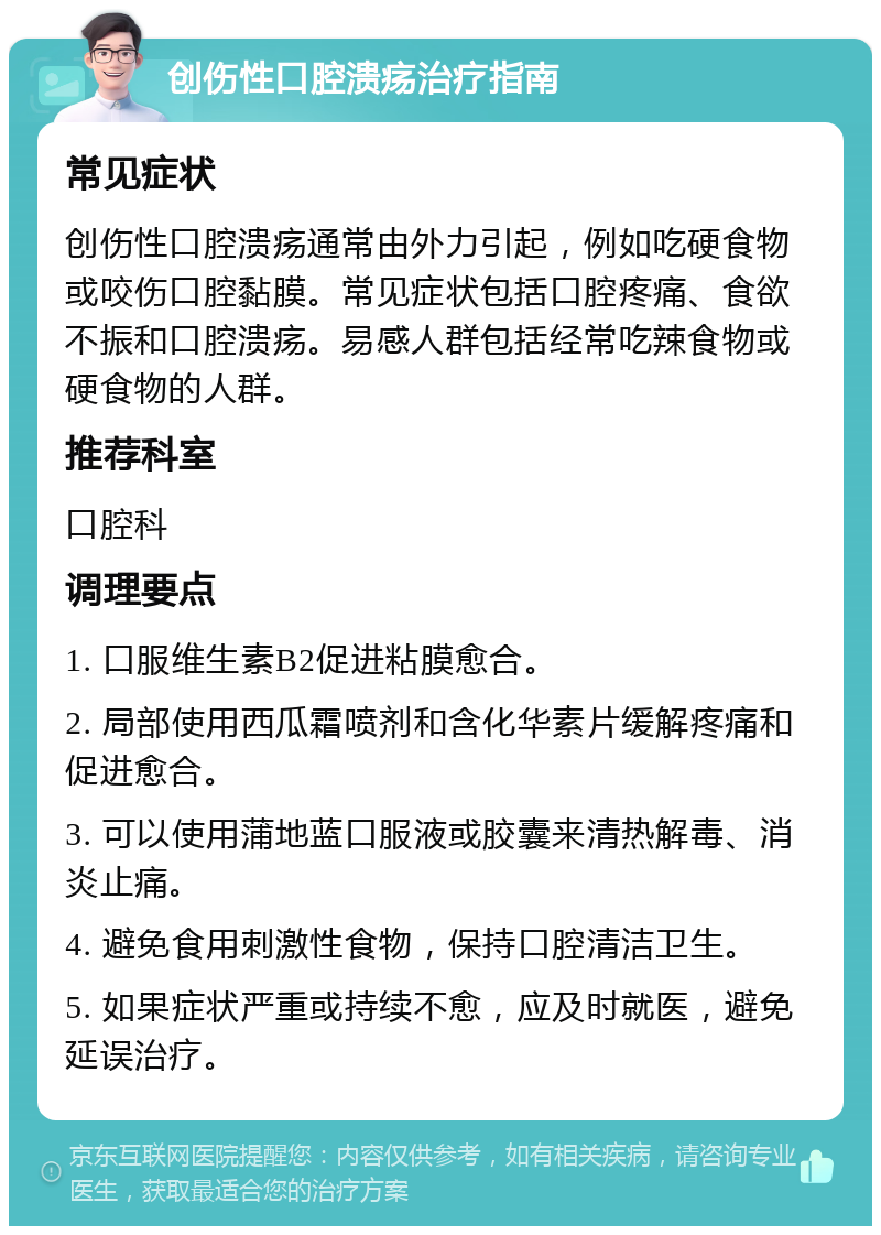 创伤性口腔溃疡治疗指南 常见症状 创伤性口腔溃疡通常由外力引起，例如吃硬食物或咬伤口腔黏膜。常见症状包括口腔疼痛、食欲不振和口腔溃疡。易感人群包括经常吃辣食物或硬食物的人群。 推荐科室 口腔科 调理要点 1. 口服维生素B2促进粘膜愈合。 2. 局部使用西瓜霜喷剂和含化华素片缓解疼痛和促进愈合。 3. 可以使用蒲地蓝口服液或胶囊来清热解毒、消炎止痛。 4. 避免食用刺激性食物，保持口腔清洁卫生。 5. 如果症状严重或持续不愈，应及时就医，避免延误治疗。