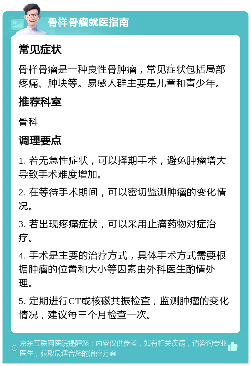 骨样骨瘤就医指南 常见症状 骨样骨瘤是一种良性骨肿瘤，常见症状包括局部疼痛、肿块等。易感人群主要是儿童和青少年。 推荐科室 骨科 调理要点 1. 若无急性症状，可以择期手术，避免肿瘤增大导致手术难度增加。 2. 在等待手术期间，可以密切监测肿瘤的变化情况。 3. 若出现疼痛症状，可以采用止痛药物对症治疗。 4. 手术是主要的治疗方式，具体手术方式需要根据肿瘤的位置和大小等因素由外科医生酌情处理。 5. 定期进行CT或核磁共振检查，监测肿瘤的变化情况，建议每三个月检查一次。