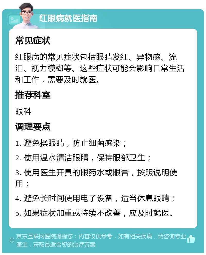 红眼病就医指南 常见症状 红眼病的常见症状包括眼睛发红、异物感、流泪、视力模糊等。这些症状可能会影响日常生活和工作，需要及时就医。 推荐科室 眼科 调理要点 1. 避免揉眼睛，防止细菌感染； 2. 使用温水清洁眼睛，保持眼部卫生； 3. 使用医生开具的眼药水或眼膏，按照说明使用； 4. 避免长时间使用电子设备，适当休息眼睛； 5. 如果症状加重或持续不改善，应及时就医。