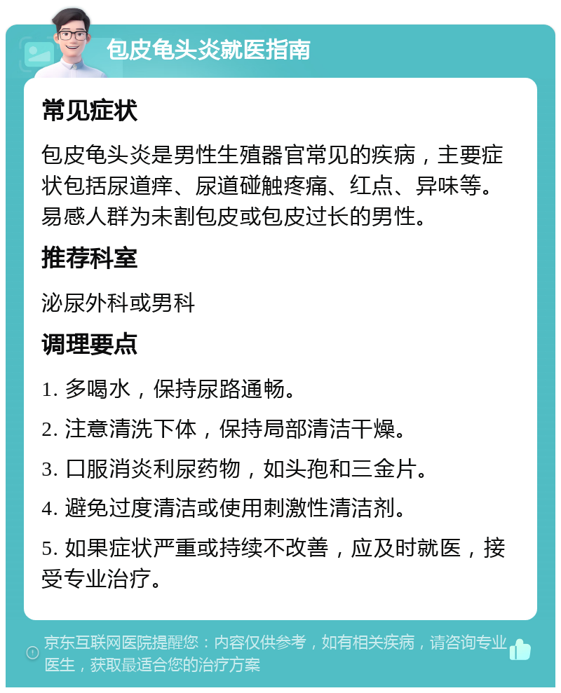 包皮龟头炎就医指南 常见症状 包皮龟头炎是男性生殖器官常见的疾病，主要症状包括尿道痒、尿道碰触疼痛、红点、异味等。易感人群为未割包皮或包皮过长的男性。 推荐科室 泌尿外科或男科 调理要点 1. 多喝水，保持尿路通畅。 2. 注意清洗下体，保持局部清洁干燥。 3. 口服消炎利尿药物，如头孢和三金片。 4. 避免过度清洁或使用刺激性清洁剂。 5. 如果症状严重或持续不改善，应及时就医，接受专业治疗。