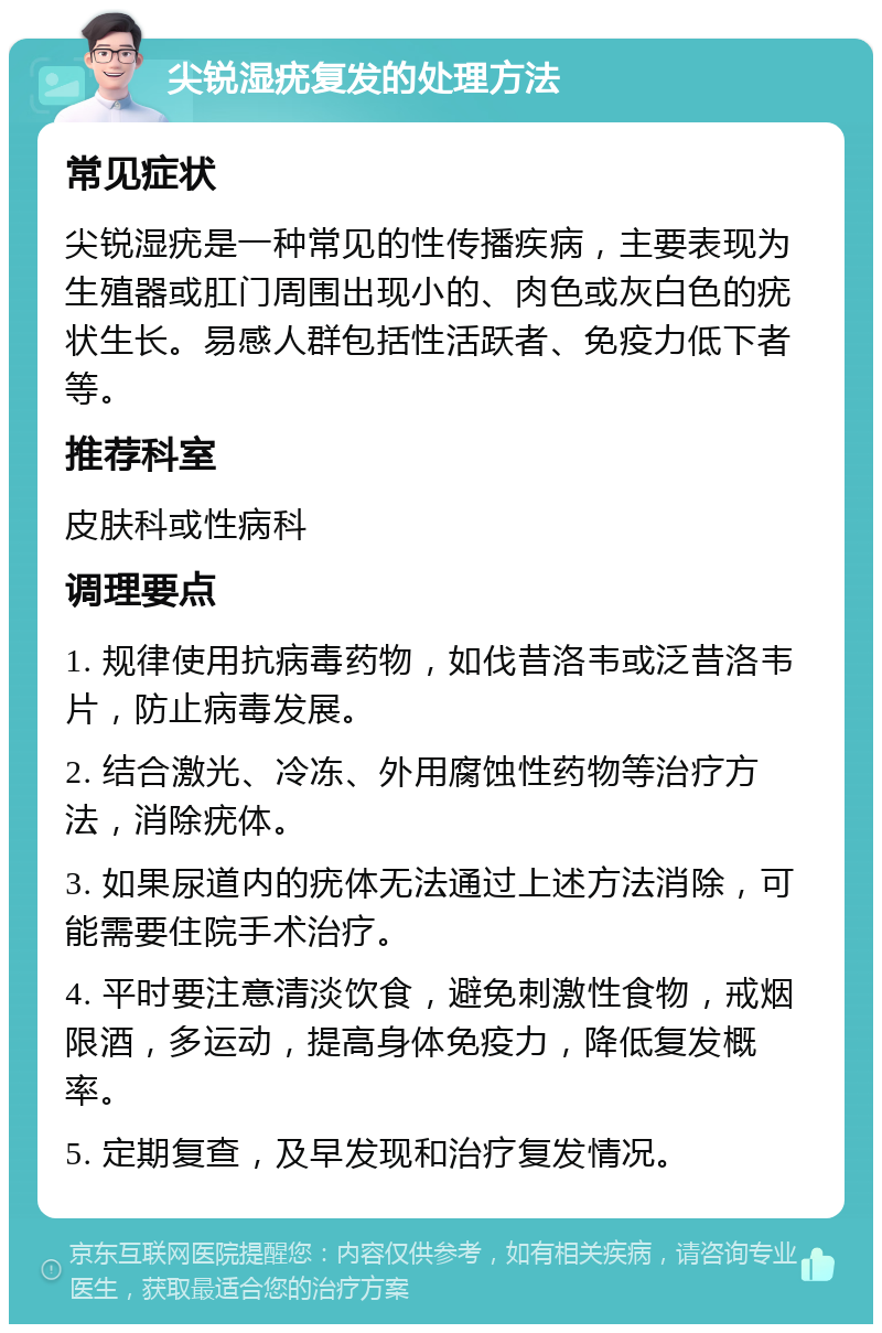 尖锐湿疣复发的处理方法 常见症状 尖锐湿疣是一种常见的性传播疾病，主要表现为生殖器或肛门周围出现小的、肉色或灰白色的疣状生长。易感人群包括性活跃者、免疫力低下者等。 推荐科室 皮肤科或性病科 调理要点 1. 规律使用抗病毒药物，如伐昔洛韦或泛昔洛韦片，防止病毒发展。 2. 结合激光、冷冻、外用腐蚀性药物等治疗方法，消除疣体。 3. 如果尿道内的疣体无法通过上述方法消除，可能需要住院手术治疗。 4. 平时要注意清淡饮食，避免刺激性食物，戒烟限酒，多运动，提高身体免疫力，降低复发概率。 5. 定期复查，及早发现和治疗复发情况。