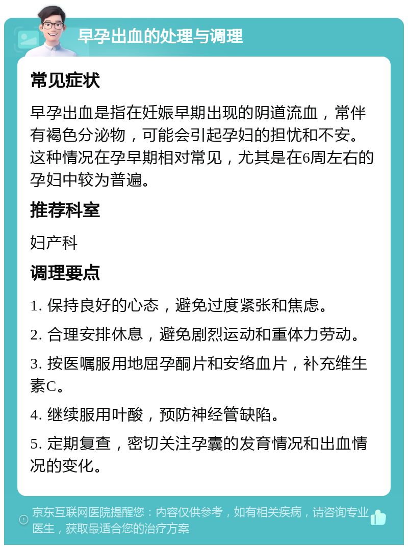 早孕出血的处理与调理 常见症状 早孕出血是指在妊娠早期出现的阴道流血，常伴有褐色分泌物，可能会引起孕妇的担忧和不安。这种情况在孕早期相对常见，尤其是在6周左右的孕妇中较为普遍。 推荐科室 妇产科 调理要点 1. 保持良好的心态，避免过度紧张和焦虑。 2. 合理安排休息，避免剧烈运动和重体力劳动。 3. 按医嘱服用地屈孕酮片和安络血片，补充维生素C。 4. 继续服用叶酸，预防神经管缺陷。 5. 定期复查，密切关注孕囊的发育情况和出血情况的变化。