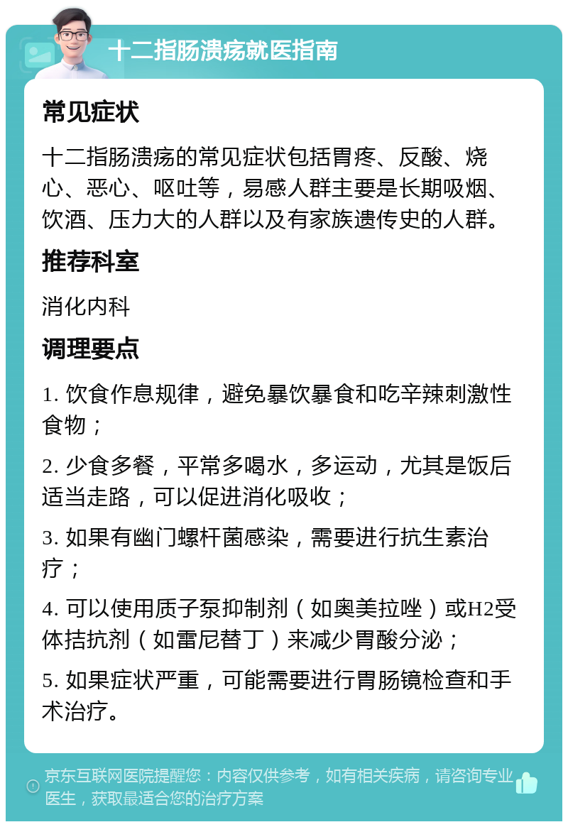 十二指肠溃疡就医指南 常见症状 十二指肠溃疡的常见症状包括胃疼、反酸、烧心、恶心、呕吐等，易感人群主要是长期吸烟、饮酒、压力大的人群以及有家族遗传史的人群。 推荐科室 消化内科 调理要点 1. 饮食作息规律，避免暴饮暴食和吃辛辣刺激性食物； 2. 少食多餐，平常多喝水，多运动，尤其是饭后适当走路，可以促进消化吸收； 3. 如果有幽门螺杆菌感染，需要进行抗生素治疗； 4. 可以使用质子泵抑制剂（如奥美拉唑）或H2受体拮抗剂（如雷尼替丁）来减少胃酸分泌； 5. 如果症状严重，可能需要进行胃肠镜检查和手术治疗。