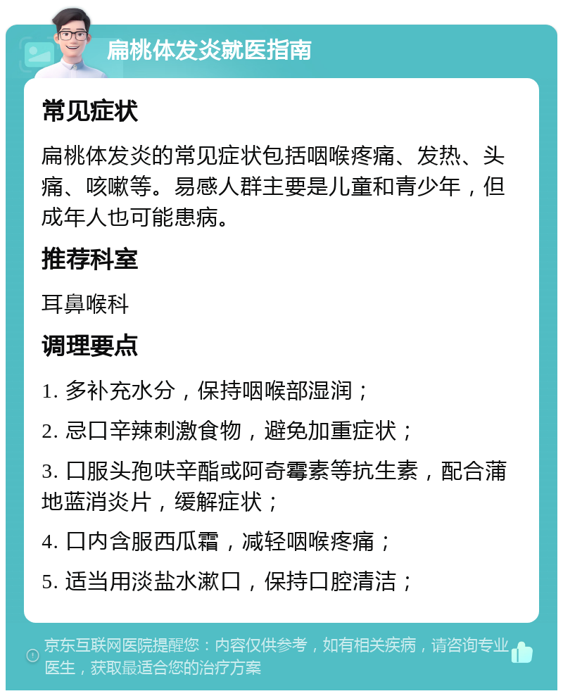 扁桃体发炎就医指南 常见症状 扁桃体发炎的常见症状包括咽喉疼痛、发热、头痛、咳嗽等。易感人群主要是儿童和青少年，但成年人也可能患病。 推荐科室 耳鼻喉科 调理要点 1. 多补充水分，保持咽喉部湿润； 2. 忌口辛辣刺激食物，避免加重症状； 3. 口服头孢呋辛酯或阿奇霉素等抗生素，配合蒲地蓝消炎片，缓解症状； 4. 口内含服西瓜霜，减轻咽喉疼痛； 5. 适当用淡盐水漱口，保持口腔清洁；