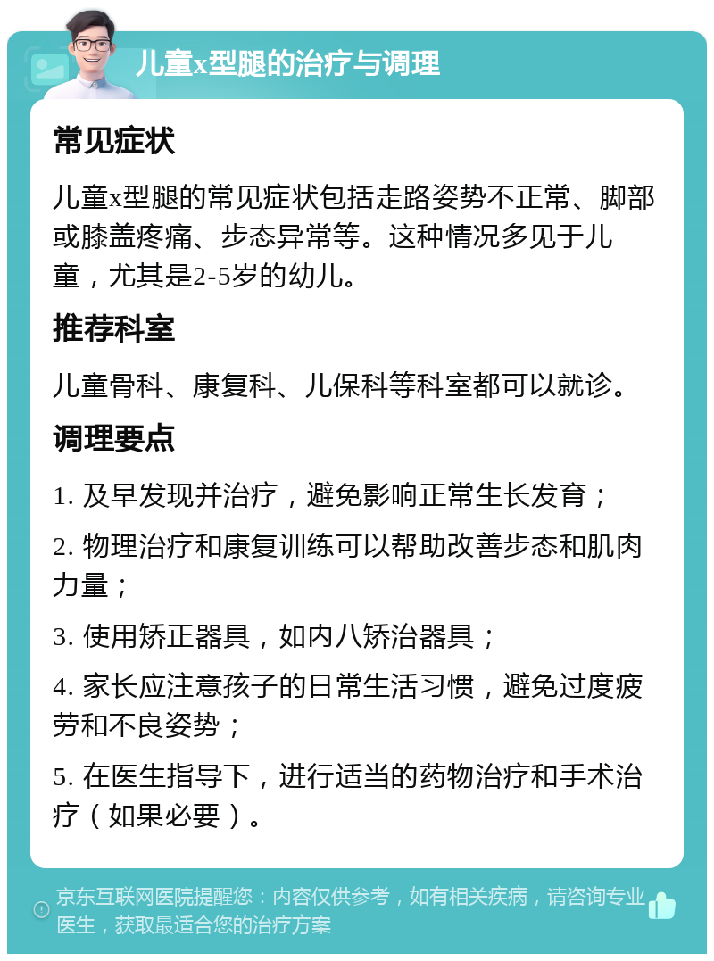 儿童x型腿的治疗与调理 常见症状 儿童x型腿的常见症状包括走路姿势不正常、脚部或膝盖疼痛、步态异常等。这种情况多见于儿童，尤其是2-5岁的幼儿。 推荐科室 儿童骨科、康复科、儿保科等科室都可以就诊。 调理要点 1. 及早发现并治疗，避免影响正常生长发育； 2. 物理治疗和康复训练可以帮助改善步态和肌肉力量； 3. 使用矫正器具，如内八矫治器具； 4. 家长应注意孩子的日常生活习惯，避免过度疲劳和不良姿势； 5. 在医生指导下，进行适当的药物治疗和手术治疗（如果必要）。