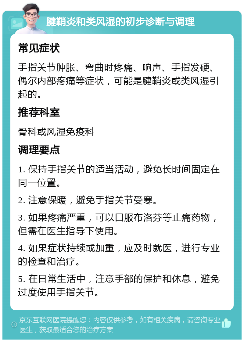 腱鞘炎和类风湿的初步诊断与调理 常见症状 手指关节肿胀、弯曲时疼痛、响声、手指发硬、偶尔内部疼痛等症状，可能是腱鞘炎或类风湿引起的。 推荐科室 骨科或风湿免疫科 调理要点 1. 保持手指关节的适当活动，避免长时间固定在同一位置。 2. 注意保暖，避免手指关节受寒。 3. 如果疼痛严重，可以口服布洛芬等止痛药物，但需在医生指导下使用。 4. 如果症状持续或加重，应及时就医，进行专业的检查和治疗。 5. 在日常生活中，注意手部的保护和休息，避免过度使用手指关节。