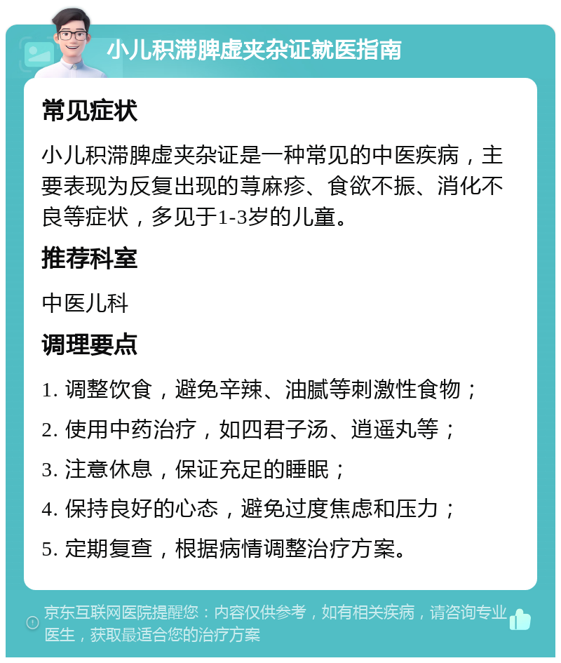 小儿积滞脾虚夹杂证就医指南 常见症状 小儿积滞脾虚夹杂证是一种常见的中医疾病，主要表现为反复出现的荨麻疹、食欲不振、消化不良等症状，多见于1-3岁的儿童。 推荐科室 中医儿科 调理要点 1. 调整饮食，避免辛辣、油腻等刺激性食物； 2. 使用中药治疗，如四君子汤、逍遥丸等； 3. 注意休息，保证充足的睡眠； 4. 保持良好的心态，避免过度焦虑和压力； 5. 定期复查，根据病情调整治疗方案。