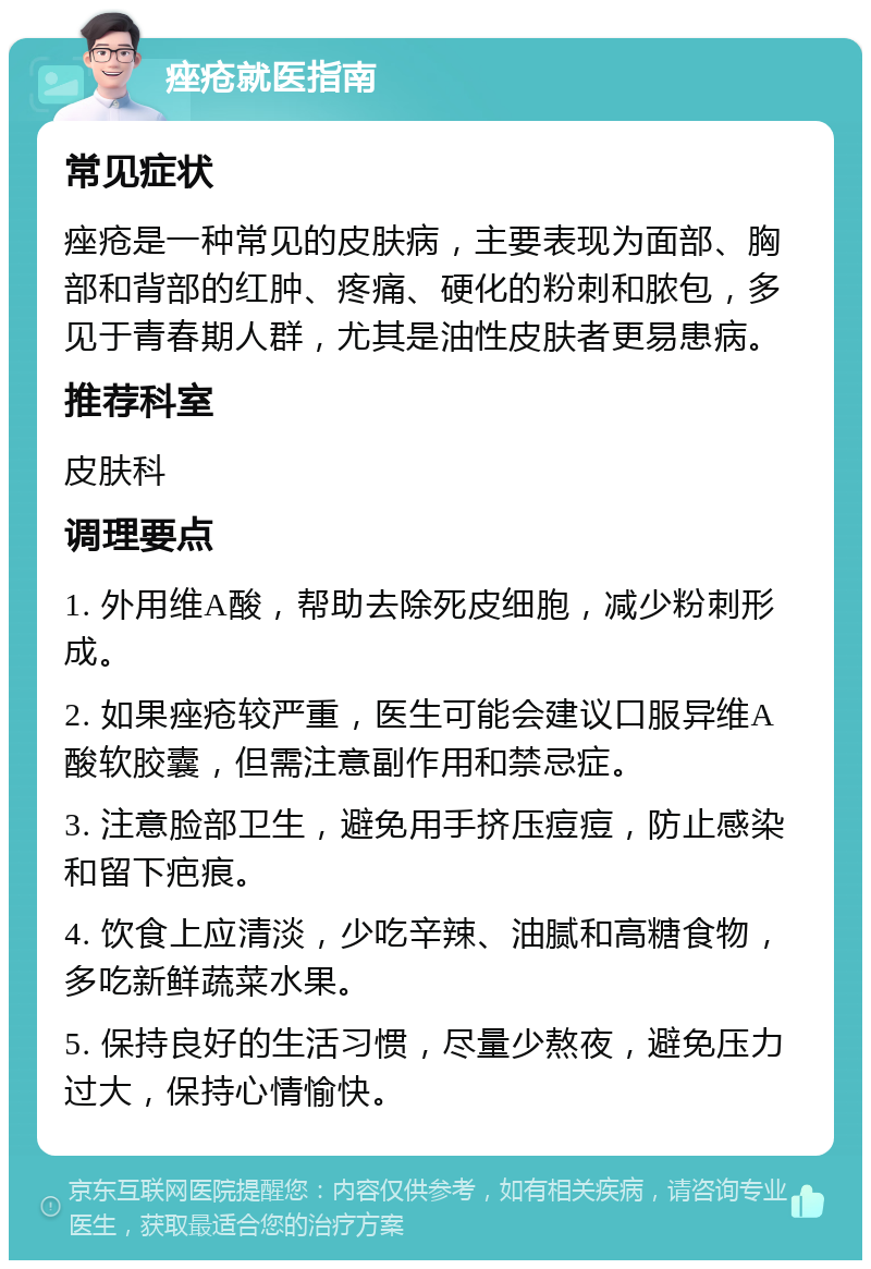 痤疮就医指南 常见症状 痤疮是一种常见的皮肤病，主要表现为面部、胸部和背部的红肿、疼痛、硬化的粉刺和脓包，多见于青春期人群，尤其是油性皮肤者更易患病。 推荐科室 皮肤科 调理要点 1. 外用维A酸，帮助去除死皮细胞，减少粉刺形成。 2. 如果痤疮较严重，医生可能会建议口服异维A酸软胶囊，但需注意副作用和禁忌症。 3. 注意脸部卫生，避免用手挤压痘痘，防止感染和留下疤痕。 4. 饮食上应清淡，少吃辛辣、油腻和高糖食物，多吃新鲜蔬菜水果。 5. 保持良好的生活习惯，尽量少熬夜，避免压力过大，保持心情愉快。