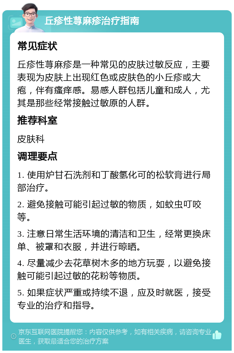 丘疹性荨麻疹治疗指南 常见症状 丘疹性荨麻疹是一种常见的皮肤过敏反应，主要表现为皮肤上出现红色或皮肤色的小丘疹或大疱，伴有瘙痒感。易感人群包括儿童和成人，尤其是那些经常接触过敏原的人群。 推荐科室 皮肤科 调理要点 1. 使用炉甘石洗剂和丁酸氢化可的松软膏进行局部治疗。 2. 避免接触可能引起过敏的物质，如蚊虫叮咬等。 3. 注意日常生活环境的清洁和卫生，经常更换床单、被罩和衣服，并进行晾晒。 4. 尽量减少去花草树木多的地方玩耍，以避免接触可能引起过敏的花粉等物质。 5. 如果症状严重或持续不退，应及时就医，接受专业的治疗和指导。