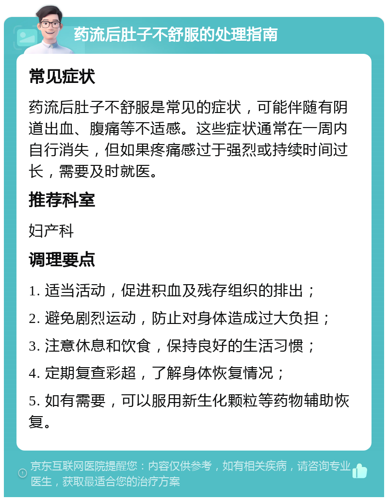 药流后肚子不舒服的处理指南 常见症状 药流后肚子不舒服是常见的症状，可能伴随有阴道出血、腹痛等不适感。这些症状通常在一周内自行消失，但如果疼痛感过于强烈或持续时间过长，需要及时就医。 推荐科室 妇产科 调理要点 1. 适当活动，促进积血及残存组织的排出； 2. 避免剧烈运动，防止对身体造成过大负担； 3. 注意休息和饮食，保持良好的生活习惯； 4. 定期复查彩超，了解身体恢复情况； 5. 如有需要，可以服用新生化颗粒等药物辅助恢复。