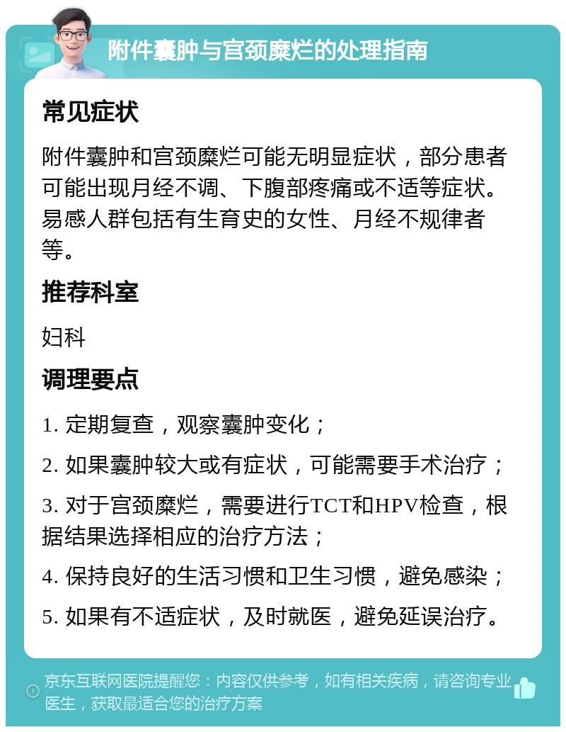 附件囊肿与宫颈糜烂的处理指南 常见症状 附件囊肿和宫颈糜烂可能无明显症状，部分患者可能出现月经不调、下腹部疼痛或不适等症状。易感人群包括有生育史的女性、月经不规律者等。 推荐科室 妇科 调理要点 1. 定期复查，观察囊肿变化； 2. 如果囊肿较大或有症状，可能需要手术治疗； 3. 对于宫颈糜烂，需要进行TCT和HPV检查，根据结果选择相应的治疗方法； 4. 保持良好的生活习惯和卫生习惯，避免感染； 5. 如果有不适症状，及时就医，避免延误治疗。