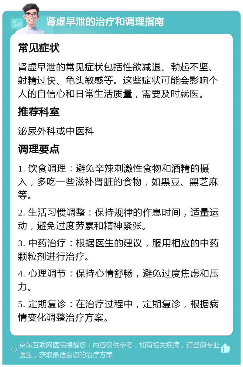 肾虚早泄的治疗和调理指南 常见症状 肾虚早泄的常见症状包括性欲减退、勃起不坚、射精过快、龟头敏感等。这些症状可能会影响个人的自信心和日常生活质量，需要及时就医。 推荐科室 泌尿外科或中医科 调理要点 1. 饮食调理：避免辛辣刺激性食物和酒精的摄入，多吃一些滋补肾脏的食物，如黑豆、黑芝麻等。 2. 生活习惯调整：保持规律的作息时间，适量运动，避免过度劳累和精神紧张。 3. 中药治疗：根据医生的建议，服用相应的中药颗粒剂进行治疗。 4. 心理调节：保持心情舒畅，避免过度焦虑和压力。 5. 定期复诊：在治疗过程中，定期复诊，根据病情变化调整治疗方案。