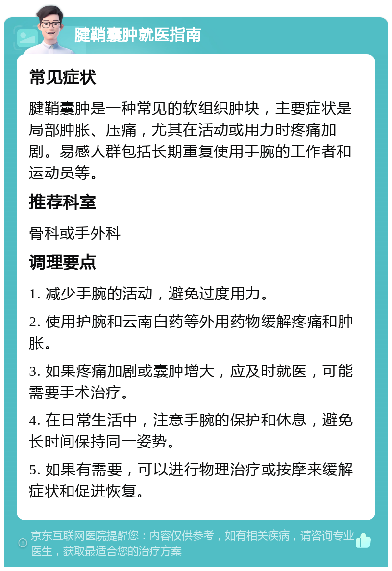 腱鞘囊肿就医指南 常见症状 腱鞘囊肿是一种常见的软组织肿块，主要症状是局部肿胀、压痛，尤其在活动或用力时疼痛加剧。易感人群包括长期重复使用手腕的工作者和运动员等。 推荐科室 骨科或手外科 调理要点 1. 减少手腕的活动，避免过度用力。 2. 使用护腕和云南白药等外用药物缓解疼痛和肿胀。 3. 如果疼痛加剧或囊肿增大，应及时就医，可能需要手术治疗。 4. 在日常生活中，注意手腕的保护和休息，避免长时间保持同一姿势。 5. 如果有需要，可以进行物理治疗或按摩来缓解症状和促进恢复。