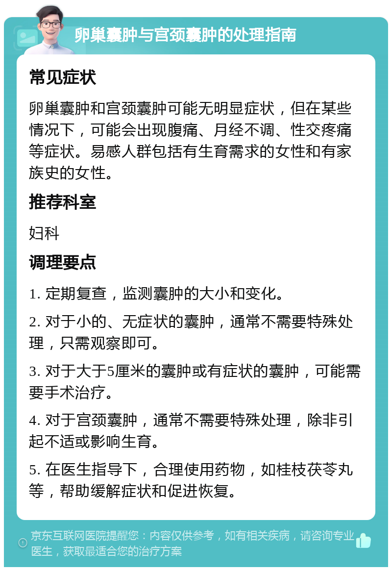 卵巢囊肿与宫颈囊肿的处理指南 常见症状 卵巢囊肿和宫颈囊肿可能无明显症状，但在某些情况下，可能会出现腹痛、月经不调、性交疼痛等症状。易感人群包括有生育需求的女性和有家族史的女性。 推荐科室 妇科 调理要点 1. 定期复查，监测囊肿的大小和变化。 2. 对于小的、无症状的囊肿，通常不需要特殊处理，只需观察即可。 3. 对于大于5厘米的囊肿或有症状的囊肿，可能需要手术治疗。 4. 对于宫颈囊肿，通常不需要特殊处理，除非引起不适或影响生育。 5. 在医生指导下，合理使用药物，如桂枝茯苓丸等，帮助缓解症状和促进恢复。