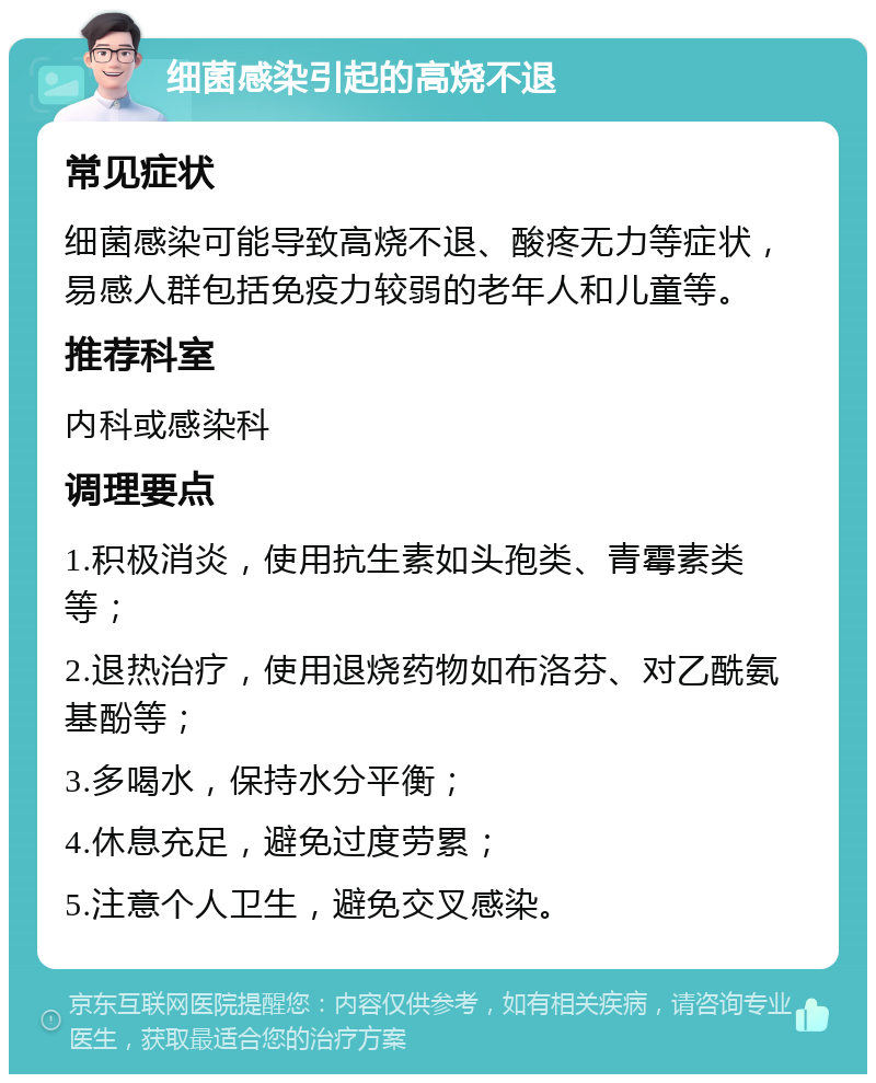 细菌感染引起的高烧不退 常见症状 细菌感染可能导致高烧不退、酸疼无力等症状，易感人群包括免疫力较弱的老年人和儿童等。 推荐科室 内科或感染科 调理要点 1.积极消炎，使用抗生素如头孢类、青霉素类等； 2.退热治疗，使用退烧药物如布洛芬、对乙酰氨基酚等； 3.多喝水，保持水分平衡； 4.休息充足，避免过度劳累； 5.注意个人卫生，避免交叉感染。