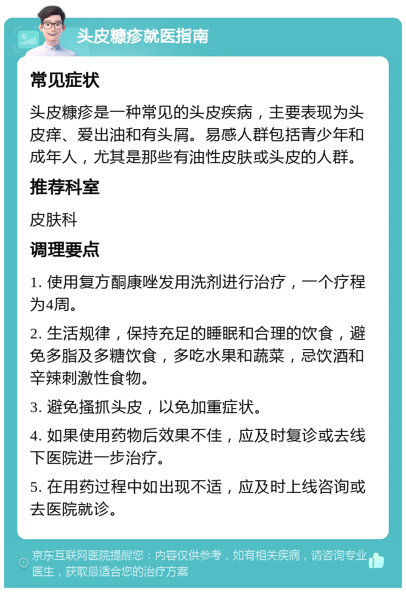 头皮糠疹就医指南 常见症状 头皮糠疹是一种常见的头皮疾病，主要表现为头皮痒、爱出油和有头屑。易感人群包括青少年和成年人，尤其是那些有油性皮肤或头皮的人群。 推荐科室 皮肤科 调理要点 1. 使用复方酮康唑发用洗剂进行治疗，一个疗程为4周。 2. 生活规律，保持充足的睡眠和合理的饮食，避免多脂及多糖饮食，多吃水果和蔬菜，忌饮酒和辛辣刺激性食物。 3. 避免搔抓头皮，以免加重症状。 4. 如果使用药物后效果不佳，应及时复诊或去线下医院进一步治疗。 5. 在用药过程中如出现不适，应及时上线咨询或去医院就诊。