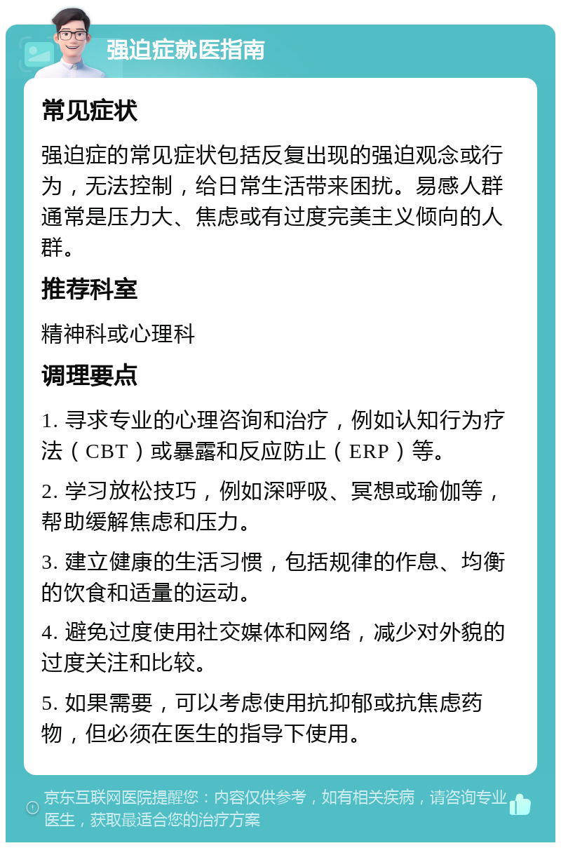 强迫症就医指南 常见症状 强迫症的常见症状包括反复出现的强迫观念或行为，无法控制，给日常生活带来困扰。易感人群通常是压力大、焦虑或有过度完美主义倾向的人群。 推荐科室 精神科或心理科 调理要点 1. 寻求专业的心理咨询和治疗，例如认知行为疗法（CBT）或暴露和反应防止（ERP）等。 2. 学习放松技巧，例如深呼吸、冥想或瑜伽等，帮助缓解焦虑和压力。 3. 建立健康的生活习惯，包括规律的作息、均衡的饮食和适量的运动。 4. 避免过度使用社交媒体和网络，减少对外貌的过度关注和比较。 5. 如果需要，可以考虑使用抗抑郁或抗焦虑药物，但必须在医生的指导下使用。