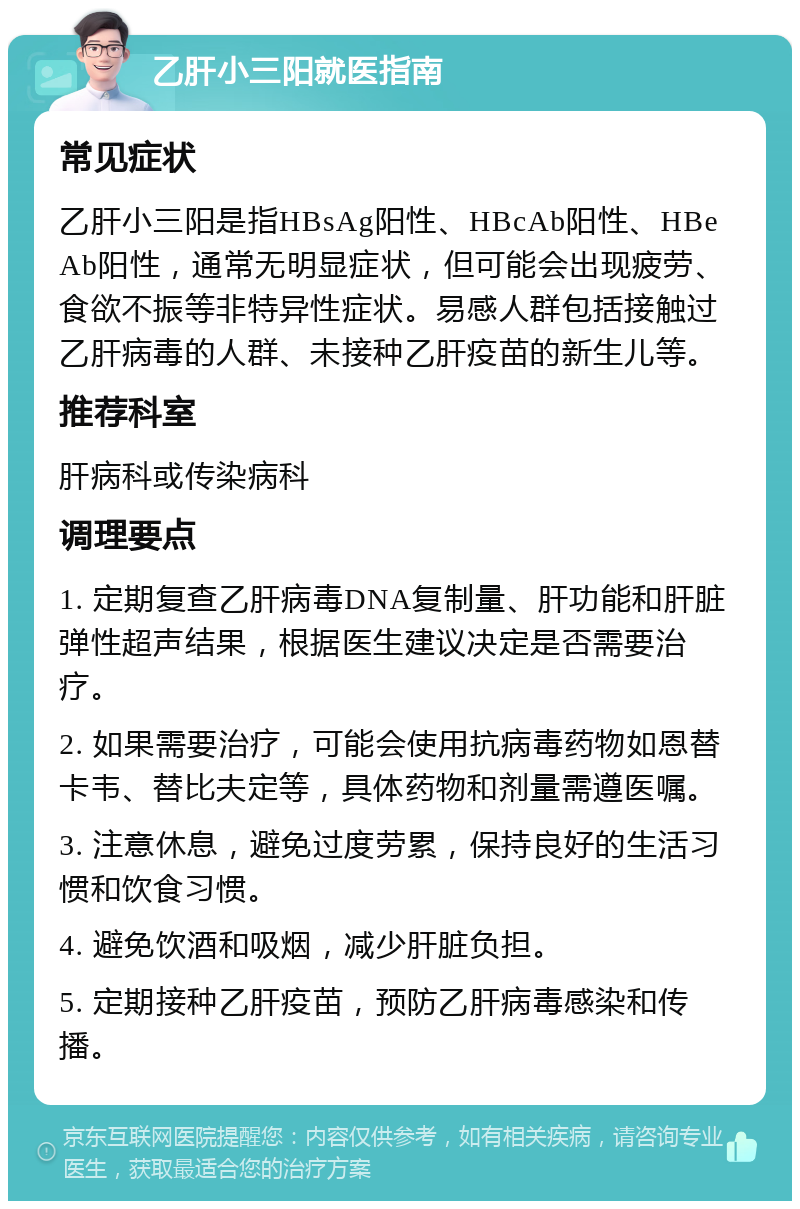 乙肝小三阳就医指南 常见症状 乙肝小三阳是指HBsAg阳性、HBcAb阳性、HBeAb阳性，通常无明显症状，但可能会出现疲劳、食欲不振等非特异性症状。易感人群包括接触过乙肝病毒的人群、未接种乙肝疫苗的新生儿等。 推荐科室 肝病科或传染病科 调理要点 1. 定期复查乙肝病毒DNA复制量、肝功能和肝脏弹性超声结果，根据医生建议决定是否需要治疗。 2. 如果需要治疗，可能会使用抗病毒药物如恩替卡韦、替比夫定等，具体药物和剂量需遵医嘱。 3. 注意休息，避免过度劳累，保持良好的生活习惯和饮食习惯。 4. 避免饮酒和吸烟，减少肝脏负担。 5. 定期接种乙肝疫苗，预防乙肝病毒感染和传播。