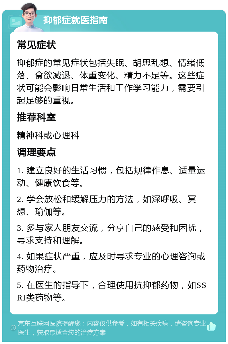 抑郁症就医指南 常见症状 抑郁症的常见症状包括失眠、胡思乱想、情绪低落、食欲减退、体重变化、精力不足等。这些症状可能会影响日常生活和工作学习能力，需要引起足够的重视。 推荐科室 精神科或心理科 调理要点 1. 建立良好的生活习惯，包括规律作息、适量运动、健康饮食等。 2. 学会放松和缓解压力的方法，如深呼吸、冥想、瑜伽等。 3. 多与家人朋友交流，分享自己的感受和困扰，寻求支持和理解。 4. 如果症状严重，应及时寻求专业的心理咨询或药物治疗。 5. 在医生的指导下，合理使用抗抑郁药物，如SSRI类药物等。