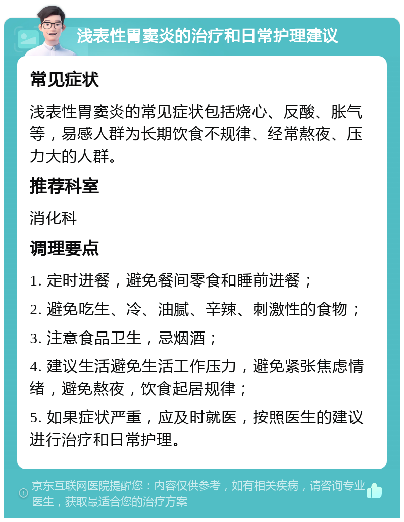 浅表性胃窦炎的治疗和日常护理建议 常见症状 浅表性胃窦炎的常见症状包括烧心、反酸、胀气等，易感人群为长期饮食不规律、经常熬夜、压力大的人群。 推荐科室 消化科 调理要点 1. 定时进餐，避免餐间零食和睡前进餐； 2. 避免吃生、冷、油腻、辛辣、刺激性的食物； 3. 注意食品卫生，忌烟酒； 4. 建议生活避免生活工作压力，避免紧张焦虑情绪，避免熬夜，饮食起居规律； 5. 如果症状严重，应及时就医，按照医生的建议进行治疗和日常护理。