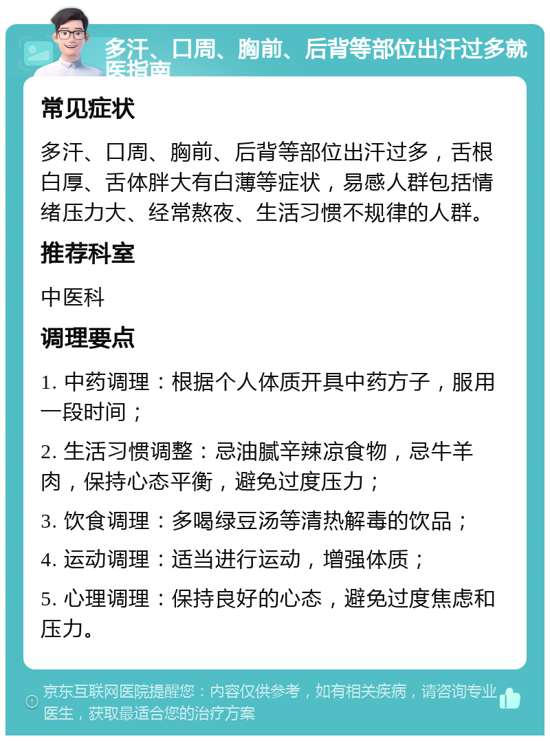 多汗、口周、胸前、后背等部位出汗过多就医指南 常见症状 多汗、口周、胸前、后背等部位出汗过多，舌根白厚、舌体胖大有白薄等症状，易感人群包括情绪压力大、经常熬夜、生活习惯不规律的人群。 推荐科室 中医科 调理要点 1. 中药调理：根据个人体质开具中药方子，服用一段时间； 2. 生活习惯调整：忌油腻辛辣凉食物，忌牛羊肉，保持心态平衡，避免过度压力； 3. 饮食调理：多喝绿豆汤等清热解毒的饮品； 4. 运动调理：适当进行运动，增强体质； 5. 心理调理：保持良好的心态，避免过度焦虑和压力。