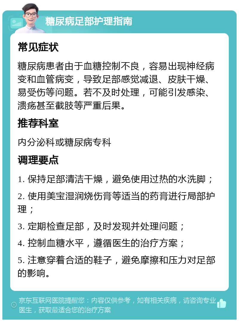 糖尿病足部护理指南 常见症状 糖尿病患者由于血糖控制不良，容易出现神经病变和血管病变，导致足部感觉减退、皮肤干燥、易受伤等问题。若不及时处理，可能引发感染、溃疡甚至截肢等严重后果。 推荐科室 内分泌科或糖尿病专科 调理要点 1. 保持足部清洁干燥，避免使用过热的水洗脚； 2. 使用美宝湿润烧伤膏等适当的药膏进行局部护理； 3. 定期检查足部，及时发现并处理问题； 4. 控制血糖水平，遵循医生的治疗方案； 5. 注意穿着合适的鞋子，避免摩擦和压力对足部的影响。