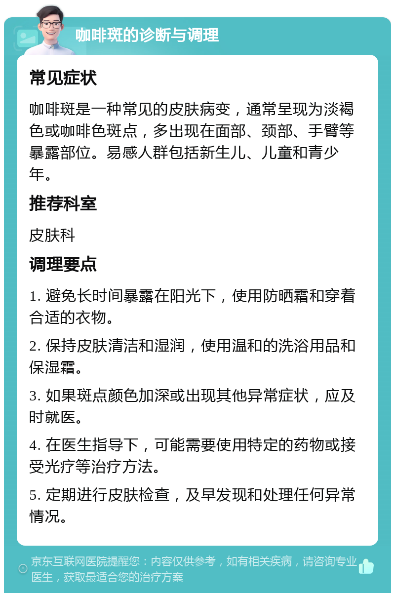 咖啡斑的诊断与调理 常见症状 咖啡斑是一种常见的皮肤病变，通常呈现为淡褐色或咖啡色斑点，多出现在面部、颈部、手臂等暴露部位。易感人群包括新生儿、儿童和青少年。 推荐科室 皮肤科 调理要点 1. 避免长时间暴露在阳光下，使用防晒霜和穿着合适的衣物。 2. 保持皮肤清洁和湿润，使用温和的洗浴用品和保湿霜。 3. 如果斑点颜色加深或出现其他异常症状，应及时就医。 4. 在医生指导下，可能需要使用特定的药物或接受光疗等治疗方法。 5. 定期进行皮肤检查，及早发现和处理任何异常情况。