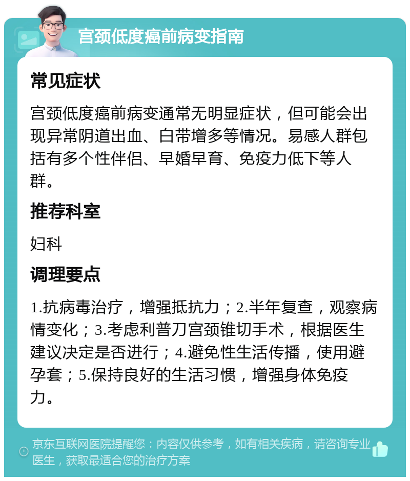 宫颈低度癌前病变指南 常见症状 宫颈低度癌前病变通常无明显症状，但可能会出现异常阴道出血、白带增多等情况。易感人群包括有多个性伴侣、早婚早育、免疫力低下等人群。 推荐科室 妇科 调理要点 1.抗病毒治疗，增强抵抗力；2.半年复查，观察病情变化；3.考虑利普刀宫颈锥切手术，根据医生建议决定是否进行；4.避免性生活传播，使用避孕套；5.保持良好的生活习惯，增强身体免疫力。