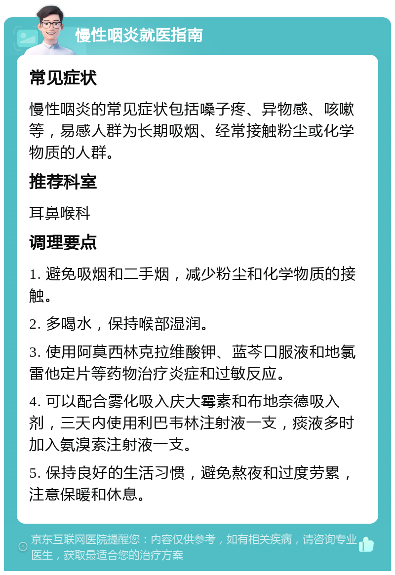 慢性咽炎就医指南 常见症状 慢性咽炎的常见症状包括嗓子疼、异物感、咳嗽等，易感人群为长期吸烟、经常接触粉尘或化学物质的人群。 推荐科室 耳鼻喉科 调理要点 1. 避免吸烟和二手烟，减少粉尘和化学物质的接触。 2. 多喝水，保持喉部湿润。 3. 使用阿莫西林克拉维酸钾、蓝芩口服液和地氯雷他定片等药物治疗炎症和过敏反应。 4. 可以配合雾化吸入庆大霉素和布地奈德吸入剂，三天内使用利巴韦林注射液一支，痰液多时加入氨溴索注射液一支。 5. 保持良好的生活习惯，避免熬夜和过度劳累，注意保暖和休息。