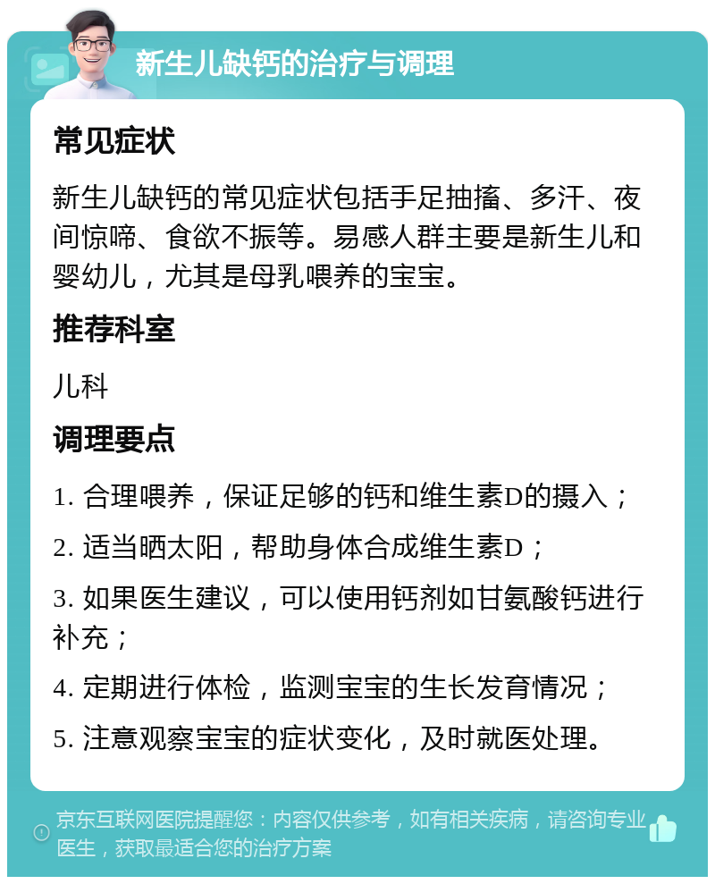 新生儿缺钙的治疗与调理 常见症状 新生儿缺钙的常见症状包括手足抽搐、多汗、夜间惊啼、食欲不振等。易感人群主要是新生儿和婴幼儿，尤其是母乳喂养的宝宝。 推荐科室 儿科 调理要点 1. 合理喂养，保证足够的钙和维生素D的摄入； 2. 适当晒太阳，帮助身体合成维生素D； 3. 如果医生建议，可以使用钙剂如甘氨酸钙进行补充； 4. 定期进行体检，监测宝宝的生长发育情况； 5. 注意观察宝宝的症状变化，及时就医处理。